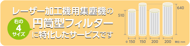 レーザー加工機用集塵機の円筒型フィルターに特化したサービスです。フィルタのサイズは、高さ：510ミリまたは640ミリ、直径：150ミリまたは200ミリメートルの4種となります。